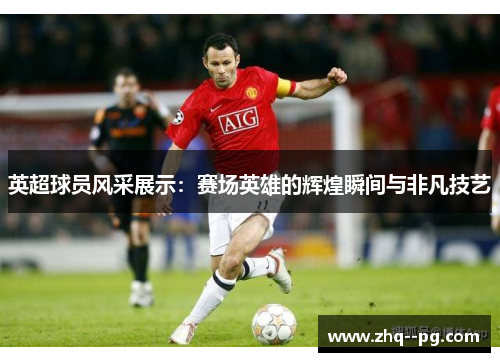 英超球员风采展示：赛场英雄的辉煌瞬间与非凡技艺