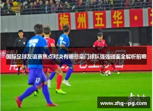 国际足球友谊赛焦点对决有哪些豪门球队强强碰面全解析前瞻