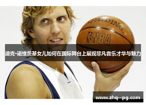 迪克·诺维茨基女儿如何在国际舞台上展现非凡音乐才华与魅力