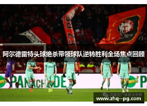 阿尔德雷特头球绝杀带领球队逆转胜利全场焦点回顾 阿尔德雷特头球绝杀带领球队逆转胜利全场焦点回顾